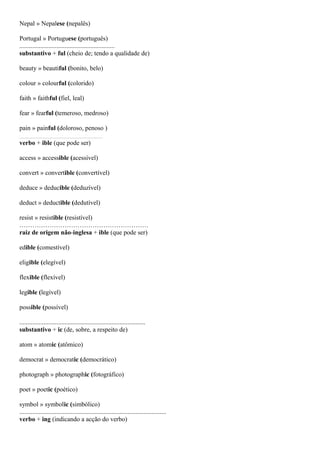 Nepal » Nepalese (nepalês)
Portugal » Portuguese (português)
...........................................................
substantivo + ful (cheio de; tendo a qualidade de)
beauty » beautiful (bonito, belo)
colour » colourful (colorido)
faith » faithful (fiel, leal)
fear » fearful (temeroso, medroso)
pain » painful (doloroso, penoso )
.........................................................................................
verbo + ible (que pode ser)
access » accessible (acessível)
convert » convertible (convertível)
deduce » deducible (deduzível)
deduct » deductible (dedutível)
resist » resistible (resistível)
……………………………………………………
raiz de origem não-inglesa + ible (que pode ser)
edible (comestível)
eligible (elegível)
flexible (flexível)
legible (legível)
possible (possível)
..............................................................................
substantivo + ic (de, sobre, a respeito de)
atom » atomic (atômico)
democrat » democratic (democrático)
photograph » photographic (fotográfico)
poet » poetic (poético)
symbol » symbolic (simbólico)
...........................................................................................
verbo + ing (indicando a acção do verbo)
 