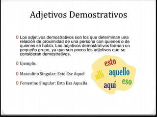 Adjetivos Demostrativos
0 Los adjetivos demostrativos son los que determinan una
relación de proximidad de una persona con quienes o de
quienes se habla. Los adjetivos demostrativos forman un
pequeño grupo, ya que son pocos los adjetivos que se
consideran demostrativos.
0 Ejemplo:
0 Masculino Singular: Este Ese Aquel
0 Femenino Singular: Esta Esa Aquella
 