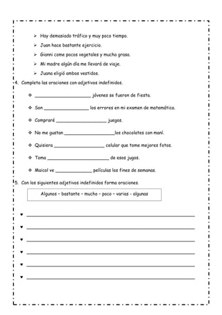  Hay demasiado tráfico y muy poco tiempo.
 Juan hace bastante ejercicio.
 Gianni come pocos vegetales y mucha grasa.
 Mi madre algún día me llevará de viaje.
 Juana eligió ambos vestidos.
4. Completa las oraciones con adjetivos indefinidos.
 ____________________ jóvenes se fueron de fiesta.
 Son ________________ los errores en mi examen de matemática.
 Compraré __________________ juegos.
 No me gustan __________________los chocolates con maní.
 Quisiera __________________ celular que tome mejores fotos.
 Toma ______________________ de esos jugos.
 Maicol ve _____________ películas los fines de semanas.
5. Con los siguientes adjetivos indefinidos forma oraciones.
 ____________________________________________________________
 ____________________________________________________________
 ____________________________________________________________
 ____________________________________________________________
 ____________________________________________________________
 ____________________________________________________________
Algunos – bastante – mucho – poco – varias - algunas
 