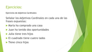 Ejercicios:
Ejercicios de Adjetivos Cardinales:
Señalar los Adjetivos Cardinales en cada una de las
frases expuestas:
 María ha comprado una casa
 Juan ha tenido dos oportunidades
 Julia tiene tres hijos
 El cuadrado tiene cuatro lados
 Tiene cinco hijos
 