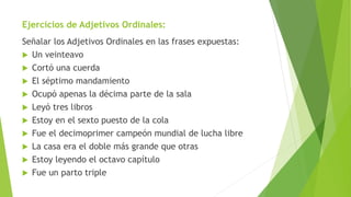 Ejercicios de Adjetivos Ordinales:
Señalar los Adjetivos Ordinales en las frases expuestas:
 Un veinteavo
 Cortó una cuerda
 El séptimo mandamiento
 Ocupó apenas la décima parte de la sala
 Leyó tres libros
 Estoy en el sexto puesto de la cola
 Fue el decimoprimer campeón mundial de lucha libre
 La casa era el doble más grande que otras
 Estoy leyendo el octavo capítulo
 Fue un parto triple
 