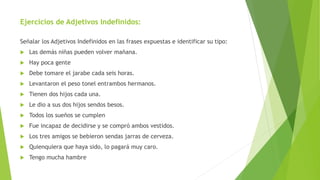 Ejercicios de Adjetivos Indefinidos:
Señalar los Adjetivos Indefinidos en las frases expuestas e identificar su tipo:
 Las demás niñas pueden volver mañana.
 Hay poca gente
 Debe tomare el jarabe cada seis horas.
 Levantaron el peso tonel entrambos hermanos.
 Tienen dos hijos cada una.
 Le dio a sus dos hijos sendos besos.
 Todos los sueños se cumplen
 Fue incapaz de decidirse y se compró ambos vestidos.
 Los tres amigos se bebieron sendas jarras de cerveza.
 Quienquiera que haya sido, lo pagará muy caro.
 Tengo mucha hambre
 