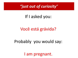“just out of curiosity“
If I asked you:
Você está grávida?
Probably you would say:
I am pregnant.
 