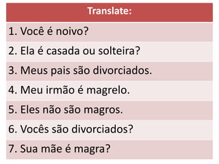 Translate:
1. Você é noivo?
2. Ela é casada ou solteira?
3. Meus pais são divorciados.
4. Meu irmão é magrelo.
5. Eles não são magros.
6. Vocês são divorciados?
7. Sua mãe é magra?
 