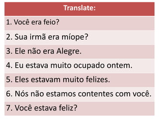 Translate:
1. Você era feio?
2. Sua irmã era míope?
3. Ele não era Alegre.
4. Eu estava muito ocupado ontem.
5. Eles estavam muito felizes.
6. Nós não estamos contentes com você.
7. Você estava feliz?
 