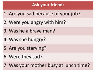 Ask your friend:
1. Are you sad because of your job?
2. Were you angry with him?
3. Was he a brave man?
4. Was she hungry?
5. Are you starving?
6. Were they sad?
7. Was your mother busy at lunch time?
 