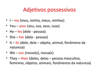 Adjetivos possessivos
• I – my (meu, minha, meus, minhas)
• You – your (seu, sua, seus, suas)
• He – his (dele - pessoa)
• She – her (dela - pessoa)
• It – its (dele, dela – objeto, animal, fenômeno da
  natureza)
• We – our (nosso(s), nossa(s)
• They – their (deles, delas – pessoa masculino,
  feminino, objetos, animais, fenômenos da natureza)
 