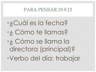 PARA PENSAR 19.9.13
•¿Cuál es la fecha?
•¿ Cómo te llamas?
•¿ Cómo se llama la
directora (principal)?
•Verbo del día: trabajar
 