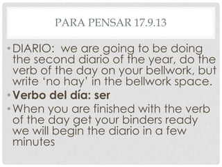 PARA PENSAR 17.9.13
•DIARIO: we are going to be doing
the second diario of the year, do the
verb of the day on your bellwork, but
write ‘no hay’ in the bellwork space.
•Verbo del día: ser
•When you are finished with the verb
of the day get your binders ready
we will begin the diario in a few
minutes
 