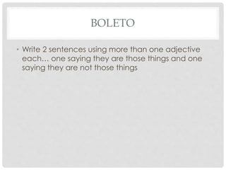BOLETO 
• Write 2 sentences using more than one adjective 
each… one saying they are those things and one 
saying they are not those things 
 