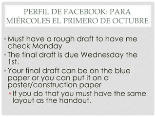 PERFIL DE FACEBOOK: PARA 
MIÉRCOLES EL PRIMERO DE OCTUBRE 
• Must have a rough draft to have me 
check Monday 
• The final draft is due Wednesday the 
1st. 
• Your final draft can be on the blue 
paper or you can put it on a 
poster/construction paper 
• If you do that you must have the same 
layout as the handout. 
 
