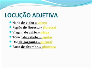 LOCUÇÃO ADJETIVA
Nariz de vidro = vítreo
Região de floresta = florestal
Viagem de avião = aérea
Tônico de cabelo = capilar
Dor de garganta = gutural
Barra de chumbo = plúmbea
 