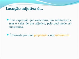 Locução adjetiva é...
Uma expressão que caracteriza um substantivo e
tem o valor de um adjetivo, pelo qual pode ser
substituída.
É formada por uma preposição e um substantivo.
 