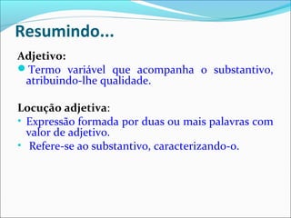 Resumindo...
Adjetivo:
Termo variável que acompanha o substantivo,
atribuindo-lhe qualidade.
Locução adjetiva:
• Expressão formada por duas ou mais palavras com
valor de adjetivo.
• Refere-se ao substantivo, caracterizando-o.
 