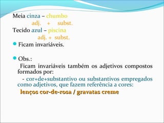 Meia cinza – chumbo
adj. + subst.
Tecido azul – piscina
adj. + subst.
Ficam invariáveis.
Obs.:
Ficam invariáveis também os adjetivos compostos
formados por:
- cor+de+substantivo ou substantivos empregados
como adjetivos, que fazem referência a cores:
lenços cor-de-rosa / gravatas cremelenços cor-de-rosa / gravatas creme
 