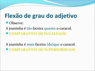 Flexão de grau do adjetivo
Observe:
A joaninha é tão faceira quanto o caracol.
COMPARATIVO DE IGUALDADE
A joaninha é mais faceira (do)que o caracol.
COMPARATIVO DE SUPERIORIDADE
 