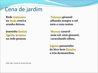 Cena de jardim
RedeRede traiçoeiratraiçoeira TeimosoTeimoso girassolgirassol
nana lindalinda roseira olhando sempre o solroseira olhando sempre o sol
aranha deixou. nem a cena notou.aranha deixou. nem a cena notou.
JoaninhaJoaninha faceirafaceira MorosoMoroso caracolcaracol
ligeiraligeira,, brejeirabrejeira nem sol, nem girassol,nem sol, nem girassol,
na rede pousou caracolando olhou.na rede pousou caracolando olhou.
LigeiroLigeiro passarinhopassarinho
de bico bemde bico bem fininhofininho
a teia desmanchou.a teia desmanchou.
DIAS, Iêda. Canção da menina descalça
 