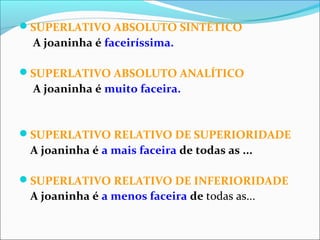SUPERLATIVO ABSOLUTO SINTÉTICO
A joaninha é faceiríssima.
SUPERLATIVO ABSOLUTO ANALÍTICO
A joaninha é muito faceira.
SUPERLATIVO RELATIVO DE SUPERIORIDADE
A joaninha é a mais faceira de todas as ...
SUPERLATIVO RELATIVO DE INFERIORIDADE
A joaninha é a menos faceira de todas as...
 