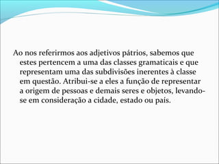 Ao nos referirmos aos adjetivos pátrios, sabemos que
estes pertencem a uma das classes gramaticais e que
representam uma das subdivisões inerentes à classe
em questão. Atribui-se a eles a função de representar
a origem de pessoas e demais seres e objetos, levando-
se em consideração a cidade, estado ou país.
 