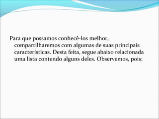 Para que possamos conhecê-los melhor,
compartilharemos com algumas de suas principais
características. Desta feita, segue abaixo relacionada
uma lista contendo alguns deles. Observemos, pois:
 