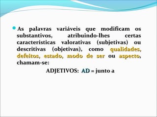 As palavras variáveis que modificam osAs palavras variáveis que modificam os
substantivos, atribuindo-lhes certassubstantivos, atribuindo-lhes certas
características valorativas (subjetivas) oucaracterísticas valorativas (subjetivas) ou
descritivas (objetivas), comodescritivas (objetivas), como qualidades,qualidades,
defeitos, estado, modo de serdefeitos, estado, modo de ser ouou aspectoaspecto,,
chamam-se:chamam-se:
ADJETIVOS:ADJETIVOS: ADAD = junto a= junto a
 