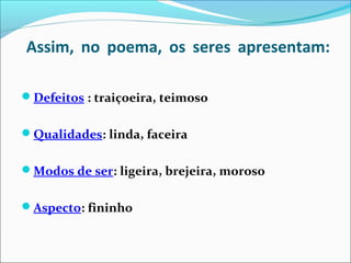 Assim, no poema, os seres apresentam:
Defeitos : traiçoeira, teimoso
Qualidades: linda, faceira
Modos de ser: ligeira, brejeira, moroso
Aspecto: fininho
 