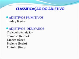 CLASSIFICAÇÃO DO ADJETIVO
ADJETIVOS PRIMITIVOS
linda / ligeira
ADJETIVOS DERIVADOS
Traiçoeiro (traição)
Teimoso (teima)
Faceira (face)
Brejeira (brejo)
Fininho (fino)
 