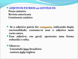 ADJETIVOS PÁTRIOS ou GENTÍLICOS
Poeta mineiro
Revista americana
Continente asiático
 Se o adjetivo pátrio for compostocomposto, indicando dupla
nacionalidade, costuma-se usar o adjetivo mais
curto antes.
Esse adjetivo, em geral, apresenta uma forma
reduzida e culta.
Observe:
Consulado luso-brasileiro
cantora ítalo-inglesa
 