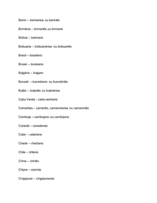 Benin – beninense ou beninês
Birmânia – birmanês ou birmane
Bolívia – boliviano
Botsuana – botsuanense ou botsuanês
Brasil – brasileiro
Brunei – bruneano
Bulgária – bulgaro
Burundi – burundiano ou burundinês
Butão – butanês ou butanense
Cabo Verde – cabo-verdiano
Camarões – camarão, camaronense ou camaronês
Camboja – cambojano ou cambijiano
Canadá – canadense
Catar – catariano
Chade – chadiano
Chile – chileno
China – chinês
Chipre – cipriota
Cingapura – cingapurense
 