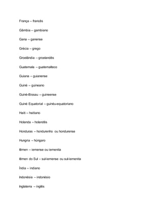 França – francês
Gâmbia – gambiano
Gana – ganense
Grécia – grego
Groelândia – groelandês
Guatemala – guatemalteco
Guiana – guianense
Guiné – guineano
Guiné-Bissau – guineense
Guiné Equatorial – guinéu-equatoriano
Haiti – haitiano
Holanda – holandês
Honduras – hondurenho ou hondurense
Hungria – húngaro
Iêmen – iemense ou iemenita
Iêmen do Sul – sul-iemense ou sul-iemenita
Índia – indiano
Indonésia – indonésio
Inglaterra – inglês
 