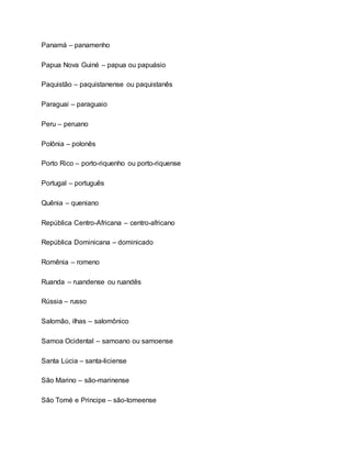 Panamá – panamenho
Papua Nova Guiné – papua ou papuásio
Paquistão – paquistanense ou paquistanês
Paraguai – paraguaio
Peru – peruano
Polônia – polonês
Porto Rico – porto-riquenho ou porto-riquense
Portugal – português
Quênia – queniano
República Centro-Africana – centro-africano
República Dominicana – dominicado
Romênia – romeno
Ruanda – ruandense ou ruandês
Rússia – russo
Salomão, ilhas – salomônico
Samoa Ocidental – samoano ou samoense
Santa Lúcia – santa-liciense
São Marino – são-marinense
São Tomé e Principe – são-tomeense
 