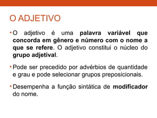 O ADJETIVO
• O adjetivo é uma palavra variável que
concorda em gênero e número com o nome a
que se refere. O adjetivo constitui o núcleo do
grupo adjetival.
• Pode ser precedido por advérbios de quantidade
e grau e pode selecionar grupos preposicionais.
• Desempenha a função sintática de modificador
do nome.
 