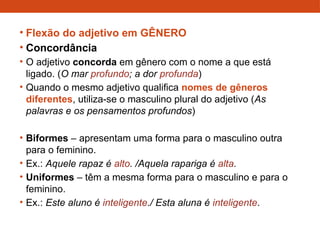 • Flexão do adjetivo em GÊNERO
• Concordância
• O adjetivo concorda em gênero com o nome a que está
ligado. (O mar profundo; a dor profunda)
• Quando o mesmo adjetivo qualifica nomes de gêneros
diferentes, utiliza-se o masculino plural do adjetivo (As
palavras e os pensamentos profundos)
• Biformes – apresentam uma forma para o masculino outra
para o feminino.
• Ex.: Aquele rapaz é alto. /Aquela rapariga é alta.
• Uniformes – têm a mesma forma para o masculino e para o
feminino.
• Ex.: Este aluno é inteligente./ Esta aluna é inteligente.
 