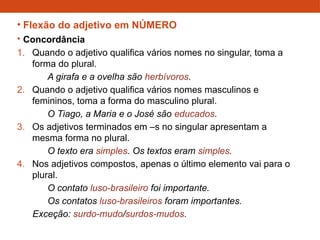 • Flexão do adjetivo em NÚMERO
• Concordância
1. Quando o adjetivo qualifica vários nomes no singular, toma a
forma do plural.
A girafa e a ovelha são herbívoros.
2. Quando o adjetivo qualifica vários nomes masculinos e
femininos, toma a forma do masculino plural.
O Tiago, a Maria e o José são educados.
3. Os adjetivos terminados em –s no singular apresentam a
mesma forma no plural.
O texto era simples. Os textos eram simples.
4. Nos adjetivos compostos, apenas o último elemento vai para o
plural.
O contato luso-brasileiro foi importante.
Os contatos luso-brasileiros foram importantes.
Exceção: surdo-mudo/surdos-mudos.
 