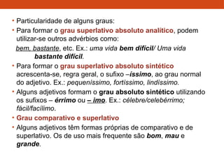• Particularidade de alguns graus:
• Para formar o grau superlativo absoluto analítico, podem
utilizar-se outros advérbios como:
bem, bastante, etc. Ex.: uma vida bem difícil/ Uma vida
bastante difícil.
• Para formar o grau superlativo absoluto sintético
acrescenta-se, regra geral, o sufixo –íssimo, ao grau normal
do adjetivo. Ex.: pequeníssimo, fortíssimo, lindíssimo.
• Alguns adjetivos formam o grau absoluto sintético utilizando
os sufixos – érrimo ou – imo. Ex.: célebre/celebérrimo;
fácil/facílimo.
• Grau comparativo e superlativo
• Alguns adjetivos têm formas próprias de comparativo e de
superlativo. Os de uso mais frequente são bom, mau e
grande.
 