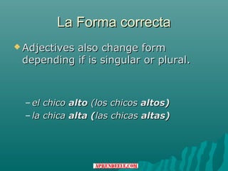 La Forma correcta
 Adjectives
           also change form
 depending if is singular or plural.



  – el chico alto (los chicos altos)
  – la chica alta (las chicas altas)
 