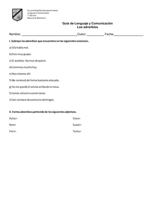 Escuela República Alemania Federal
Lenguajey Comunicación
7° Básicos
Macarena Meneses C.
Guía de Lenguaje y Comunicación
Los adverbios
Nombre: ________________________________Curso: __________ Fecha:_________________
I. Subraya losadverbios que encuentresenlas siguientesoraciones.
a) Ellahablamal.
b) Eres muy guapo.
c) El autobús ibamuy despacio.
d) Comimosmuchohoy.
e) Noscitamosallí.
f) Me contestóde forma bastante educada.
g) Se me quedóel celulararribade la mesa.
h) Jamás volveré acomertanto.
I) Casi siempre descansolosdomingos.
II. Forma adverbios partiendode lossiguientesadjetivos.
Dulce= Claro=
Raro= Suave=
Feliz= Tonto=
 