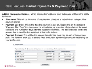 Click to edit Master title styleNew Features: Partial Payments & Payment Plan
Adding new payment plans – When clicking the "Add new plan" button you will have the ability
to choose:
• Plan name: This will be the name of the payment plan (this is helpful when using multiple
payment plans)
• Payment Due Date: This is the date the payment is due on. Depending on the selected
"Payment Plan Type" this item could be a fixed date, or a number of days before the event
start date or a number of days after the registration is made. The date indicated will be the
amount that is owed by the registrant at that point in time.
• Payment Amount: This will be the amount the attendee must pay as part of the payment
plan. This field will allow you to enter a fixed amount or a percentage amount depending on
your preference.
 