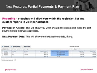 Click to edit Master title styleNew Features: Partial Payments & Payment Plan
Reporting – etouches will allow you within the registrant list and
custom reports to view per attendee:
Payment in Arrears: This will show you what should have been paid since the last
payment date that was applicable.
Next Payment Date: This will show the next payment date, if any.
 