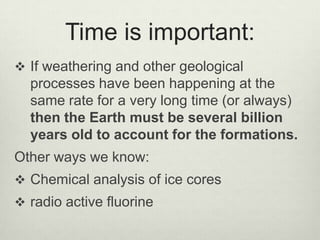 Time is important:,[object Object],If weathering and other geological processes have been happening at the same rate for a very long time (or always) then the Earth must be several billion years old to account for the formations.,[object Object],Other ways we know:,[object Object],Chemical analysis of ice cores,[object Object],radio active fluorine ,[object Object]