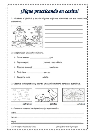 Lic. De La Cruz Valenzuela, Yenny ¡Triunfadores desde el principio!
1.- Observa el gráfico y escribe algunos adjetivos numerales con sus respectivos
sustantivos.
2. Completa con un adjetivo numeral.
 Todos tenemos __________________ojos
 Dayron regaló______________ramo de rosas a Maria.
 El conejo se comió _______________ zanahorias.
 Tania tiene ________________perros.
 Margarita come ___________galleta.
3. Observa en los gráficos y escribe un adjetivo numeral para cada sustantivo.
4.-Forma oraciones con los siguientes adjetivos numerales:
doble:………………………………………………………………………………………………………………………………………………………
tercio:………………………………………………………………………………………………………………………………………………….
triple:………………………………………………………………………………………………………………………………………………..
 