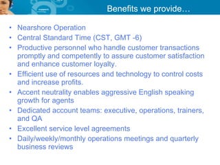 Benefits we provide…

• Nearshore Operation
• Central Standard Time (CST, GMT -6)
• Productive personnel who handle customer transactions
  promptly and competently to assure customer satisfaction
  and enhance customer loyalty.
• Efficient use of resources and technology to control costs
  and increase profits.
• Accent neutrality enables aggressive English speaking
  growth for agents
• Dedicated account teams: executive, operations, trainers,
  and QA
• Excellent service level agreements
• Daily/weekly/monthly operations meetings and quarterly
  business reviews
 