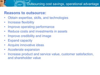 Outsourcing cost savings, operational advantage

Reasons to outsource:
•   Obtain expertise, skills, and technologies
•   Increase flexibility
•   Improve operating performance
•   Reduce costs and investments in assets
•   Improve credibility and image
•   Expand capacity
•   Acquire innovative ideas
•   Accelerate expansion
•   Increase product and service value, customer satisfaction,
    and shareholder value
 