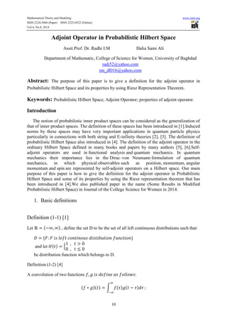 Mathematical Theory and Modeling www.iiste.org
ISSN 2224-5804 (Paper) ISSN 2225-0522 (Online)
Vol.4, No.8, 2014
10
Adjoint Operator in Probabilistic Hilbert Space
Assit.Prof. Dr. Radhi I.M Dalia Sami Ali
Department of Mathematic, College of Science for Women, University of Baghdad
radi52@yahoo.com
sm_dl016@yahoo.com
Abstract: The purpose of this paper is to give a definition for the adjoint operator in
Probabilistic Hilbert Space and its properties by using Riesz Representation Theorem.
Keywords: Probabilistic Hilbert Space; Adjoint Operator; properties of adjoint operator.
Introduction
The notion of probabilistic inner product spaces can be considered as the generalization of
that of inner product spaces. The definition of these spaces has been introduced in [1].Induced
norms by these spaces may have very important applications in quantum particle physics
particularly in connections with both string and E-infinity theories [2], [3]. The definition of
probabilistic Hilbert Space also introduced in [4]. The definition of the adjoint operator in the
ordinary Hilbert Space defined in many books and papers by many authors [5], [6].Self-
adjoint operators are used in functional analysis and quantum mechanics. In quantum
mechanics their importance lies in the Dirac–von Neumann formulation of quantum
mechanics, in which physical observables such as position, momentum, angular
momentum and spin are represented by self-adjoint operators on a Hilbert space. Our main
purpose of this paper is how to give the definition for the adjoint operator in Probabilistic
Hilbert Space and some of its properties by using the Riesz representation theorem that has
been introduced in [4].We also published paper in the name (Some Results in Modified
Probabilistic Hilbert Space) in Journal of the College Science for Women in 2014.
1. Basic definitions
Definition (1-1) [1]
Let ( ) , define the set D to be the set of all left continuous distributions such that:
and let ( ) {
be distribution function which belongs to D.
Definition (1-2) [4]
A convolution of two functions
( )( ) ∫ ( ) ( )
 
