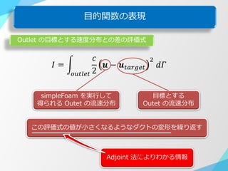 目的関数の表現
𝐼 =
𝑐
2
𝒖 − 𝒖 𝑡𝑎𝑟𝑔𝑒𝑡
2
𝑑𝛤
𝑜𝑢𝑡𝑙𝑒𝑡
Outlet の目標とする速度分布との差の評価式
simpleFoam を実行して
得られる Outet の流速分布
目標とする
Outet の流速分布
この評価式の値が小さくなるようなダクトの変形を繰り返す
Adjoint 法によりわかる情報
 