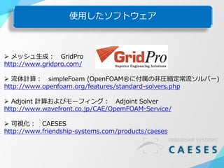使用したソフトウェア
 メッシュ生成： GridPro
http://www.gridpro.com/
 流体計算： simpleFoam (OpenFOAM®に付属の非圧縮定常流ソルバー)
http://www.openfoam.org/features/standard-solvers.php
 Adjoint 計算およびモーフィング： Adjoint Solver
http://www.wavefront.co.jp/CAE/OpemFOAM-Service/
 可視化： CAESES
http://www.friendship-systems.com/products/caeses
 