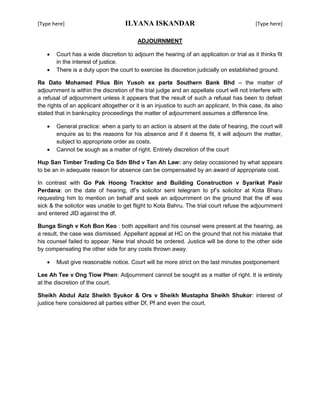 [Type here] ILYANA ISKANDAR [Type here]
ADJOURNMENT
 Court has a wide discretion to adjourn the hearing of an application or trial as it thinks fit
in the interest of justice.
 There is a duty upon the court to exercise its discretion judicially on established ground.
Re Dato Mohamed Pilus Bin Yusoh ex parte Southern Bank Bhd – the matter of
adjournment is within the discretion of the trial judge and an appellate court will not interfere with
a refusal of adjournment unless it appears that the result of such a refusal has been to defeat
the rights of an applicant altogether or it is an injustice to such an applicant. In this case, its also
stated that in bankruptcy proceedings the matter of adjournment assumes a difference line.
 General practice: when a party to an action is absent at the date of hearing, the court will
enquire as to the reasons for his absence and if it deems fit, it will adjourn the matter,
subject to appropriate order as costs.
 Cannot be sough as a matter of right. Entirely discretion of the court
Hup San Timber Trading Co Sdn Bhd v Tan Ah Law: any delay occasioned by what appears
to be an in adequate reason for absence can be compensated by an award of appropriate cost.
In contrast with Go Pak Hoong Tracktor and Building Construction v Syarikat Pasir
Perdana: on the date of hearing, df’s solicitor sent telegram to pf’s solicitor at Kota Bharu
requesting him to mention on behalf and seek an adjournment on the ground that the df was
sick & the solicitor was unable to get flight to Kota Bahru. The trial court refuse the adjournment
and entered JID against the df.
Bunga Singh v Koh Bon Keo : both appellant and his counsel were present at the hearing, as
a result, the case was dismissed. Appellant appeal at HC on the ground that not his mistake that
his counsel failed to appear. New trial should be ordered. Justice will be done to the other side
by compensating the other side for any costs thrown away.
 Must give reasonable notice. Court will be more strict on the last minutes postponement
Lee Ah Tee v Ong Tiow Phen: Adjournment cannot be sought as a matter of right. It is entirely
at the discretion of the court.
Sheikh Abdul Aziz Sheikh Syukor & Ors v Sheikh Mustapha Sheikh Shukor: interest of
justice here considered all parties either Df, Pf and even the court.
 