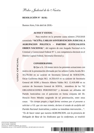 #31550672#203045283#20180410100437021
USOOFICIAL
Poder Judicial de la Nación
RESOLUCIÓN N° 16/18.-
Buenos Aires, 9 de abril de 2018.-
AUTOS Y VISTOS:
Para resolver en la presente causa número 2763/2018
caratulada: “ACUÑA, CARLOS S/INTERVENCION JUDICIALA
AGRUPACION POLITICA – PARTIDO JUSTICIALISTA
ORDEN NACIONAL”, del registro de este Juzgado Nacional en lo
Criminal y Correccional Federal Nº 1, con competencia electoral en el
Distrito Capital Federal, Secretaría Electoral y;
CONSIDERANDO:
I) Que a fs. 1/6 tienen inicio las presentes actuaciones con
motivo de la presentación efectuada por los señores Carlos Acuña M.I.
10.278.564 en su carácter de Secretario General de SOESGYPE,
Oscar Guillermo Rojas M.I. 14.350.018 en su carácter de Secretario
General del SOM y Horacio Alberto Valdez M.I. 12.418.498 en su
carácter de Secretario General de SOIVA, miembros de las “62
ORGANIZACIONES PERONISTAS” y diciendo ser afiliados del
Partido Justicialista con el patrocinio en forma conjunta del Dr.
Horacio Ferro Méndez surgiendo de tal presentación, entre otras
cosas: “En tiempo propio y legal forma venimos por el presente a
solicitar a V.S. que sin mas trámite, declare el estado de acefalía del
Partido Nacional Justicialista y ordene su inmediata intervención…”.
“Es de hacer notar que nuestra AGRUPACION, con la presencia de
Delegado de Base de los Sindicatos que la conforman, se resolvió
Fecha de firma: 09/04/2018
Alta en sistema: 10/04/2018
Firmado por: MARIA R. SERVINI, Juez Federal
Firmado(ante mi) por: JUAN MARTIN TELECHEA, SECRETARIO DE JUZGADO
 
