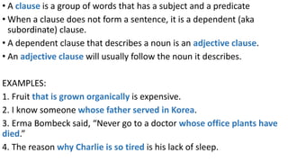 • A clause is a group of words that has a subject and a predicate
• When a clause does not form a sentence, it is a dependent (aka
subordinate) clause.
• A dependent clause that describes a noun is an adjective clause.
• An adjective clause will usually follow the noun it describes.
EXAMPLES:
1. Fruit that is grown organically is expensive.
2. I know someone whose father served in Korea.
3. Erma Bombeck said, “Never go to a doctor whose office plants have
died.”
4. The reason why Charlie is so tired is his lack of sleep.
 