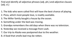 Find and identify all adjective phrases (adj. ph.) and adjective clauses
(adj. cl.)
1. The kids who were called first will have the best chance of playing.
2. Pizza, which most people love, is readily available.
3. The Miller family bought a house by the ocean.
4. Something under the bed was moving.
5. Grandpa remembers the old days when there was no television.
6. Yesterday we received a message from Leah.
7. Our trip to Alaska was postponed due to the weather.
8. A food that smells bad may be rotten.
 